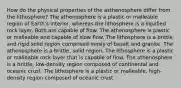 How do the physical properties of the asthenosphere differ from the lithosphere? The athenosphere is a plastic or malleable region of Earth's interior, whereas the lithosphere is a liquified rock layer. Both are capable of flow. The athenosphere is plastic or malleable and capable of slow flow. The lithosphere is a brittle and rigid solid region comprised mosly of basalt and granite. The athenosphere is a brittle, solid region. The lithosphere is a plastic or malleable rock layer that is capable of flow. The athenosphere is a brittle, low-density region composed of continental and oceanic crust. The lithosphere is a plastic or malleable, high-density region composed of oceanic crust.