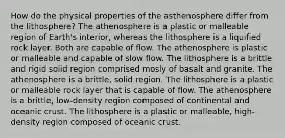 How do the physical properties of the asthenosphere differ from the lithosphere? The athenosphere is a plastic or malleable region of Earth's interior, whereas the lithosphere is a liquified rock layer. Both are capable of flow. The athenosphere is plastic or malleable and capable of slow flow. The lithosphere is a brittle and rigid solid region comprised mosly of basalt and granite. The athenosphere is a brittle, solid region. The lithosphere is a plastic or malleable rock layer that is capable of flow. The athenosphere is a brittle, low-density region composed of continental and oceanic crust. The lithosphere is a plastic or malleable, high-density region composed of oceanic crust.