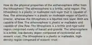 How do the physical properties of the asthenosphere differ from the lithosphere? The athenosphere is a brittle, solid region. The lithosphere is a plastic or malleable rock layer that is capable of flow. The athenosphere is a plastic or malleable region of Earth's interior, whereas the lithosphere is a liquified rock layer. Both are capable of flow. The athenosphere is plastic or malleable and capable of slow flow. The lithosphere is a brittle and rigid solid region comprised mosly of basalt and granite. The athenosphere is a brittle, low-density region composed of continental and oceanic crust. The lithosphere is a plastic or malleable, high-density region composed of oceanic crust.