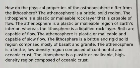 How do the physical properties of the asthenosphere differ from the lithosphere? The athenosphere is a brittle, solid region. The lithosphere is a plastic or malleable rock layer that is capable of flow. The athenosphere is a plastic or malleable region of Earth's interior, whereas the lithosphere is a liquified rock layer. Both are capable of flow. The athenosphere is plastic or malleable and capable of slow flow. The lithosphere is a brittle and rigid solid region comprised mosly of basalt and granite. The athenosphere is a brittle, low-density region composed of continental and <a href='https://www.questionai.com/knowledge/kPVS0KdHos-oceanic-crust' class='anchor-knowledge'>oceanic crust</a>. The lithosphere is a plastic or malleable, high-density region composed of oceanic crust.