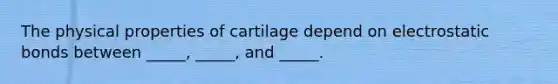 The physical properties of cartilage depend on electrostatic bonds between _____, _____, and _____.