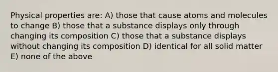 Physical properties are: A) those that cause atoms and molecules to change B) those that a substance displays only through changing its composition C) those that a substance displays without changing its composition D) identical for all solid matter E) none of the above