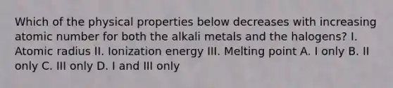 Which of the physical properties below decreases with increasing atomic number for both the alkali metals and the halogens? I. Atomic radius II. Ionization energy III. Melting point A. I only B. II only C. III only D. I and III only