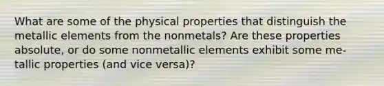 What are some of the physical properties that distinguish the metallic elements from the nonmetals? Are these properties absolute, or do some nonmetallic elements exhibit some me- tallic properties (and vice versa)?