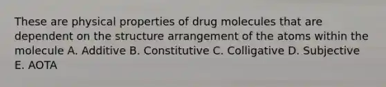 These are physical properties of drug molecules that are dependent on the structure arrangement of the atoms within the molecule A. Additive B. Constitutive C. Colligative D. Subjective E. AOTA