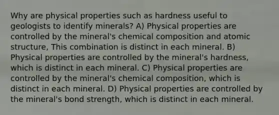 Why are physical properties such as hardness useful to geologists to identify minerals? A) Physical properties are controlled by the mineral's chemical composition and atomic structure, This combination is distinct in each mineral. B) Physical properties are controlled by the mineral's hardness, which is distinct in each mineral. C) Physical properties are controlled by the mineral's chemical composition, which is distinct in each mineral. D) Physical properties are controlled by the mineral's bond strength, which is distinct in each mineral.