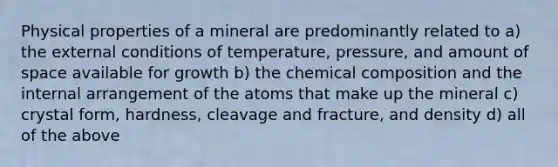 Physical properties of a mineral are predominantly related to a) the external conditions of temperature, pressure, and amount of space available for growth b) the chemical composition and the internal arrangement of the atoms that make up the mineral c) crystal form, hardness, cleavage and fracture, and density d) all of the above