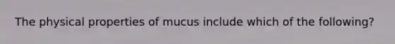 The physical properties of mucus include which of the following?