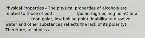 Physical Properties - The physical properties of alcohols are related to those of both __________ (polar, high boiling point) and ____________ (non polar, low boiling point, inability to dissolve water and other substances reflects the lack of its polarity). Therefore, alcohol is a ______________