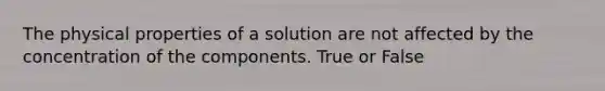 The physical properties of a solution are not affected by the concentration of the components. True or False