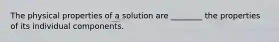 The physical properties of a solution are ________ the properties of its individual components.