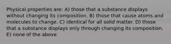 Physical properties are: A) those that a substance displays without changing its composition. B) those that cause atoms and molecules to change. C) identical for all solid matter. D) those that a substance displays only through changing its composition. E) none of the above