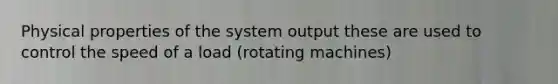 Physical properties of the system output these are used to control the speed of a load (rotating machines)