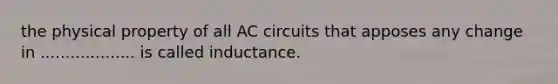 the physical property of all AC circuits that apposes any change in ................... is called inductance.