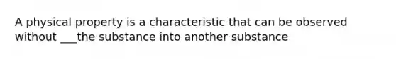 A physical property is a characteristic that can be observed without ___the substance into another substance