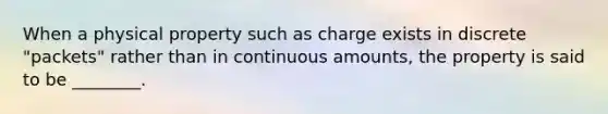 When a physical property such as charge exists in discrete "packets" rather than in continuous amounts, the property is said to be ________.