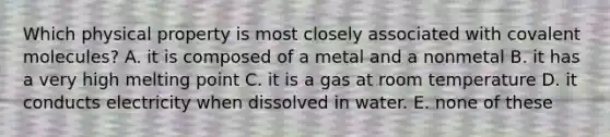 Which physical property is most closely associated with covalent molecules? A. it is composed of a metal and a nonmetal B. it has a very high melting point C. it is a gas at room temperature D. it conducts electricity when dissolved in water. E. none of these