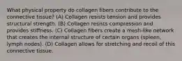 What physical property do collagen fibers contribute to the connective tissue? (A) Collagen resists tension and provides structural strength. (B) Collagen resists compression and provides stiffness. (C) Collagen fibers create a mesh-like network that creates the internal structure of certain organs (spleen, lymph nodes). (D) Collagen allows for stretching and recoil of this connective tissue.