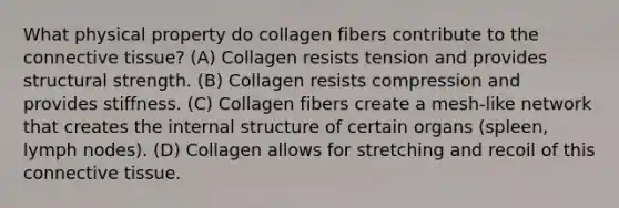 What physical property do collagen fibers contribute to the connective tissue? (A) Collagen resists tension and provides structural strength. (B) Collagen resists compression and provides stiffness. (C) Collagen fibers create a mesh-like network that creates the internal structure of certain organs (spleen, lymph nodes). (D) Collagen allows for stretching and recoil of this connective tissue.