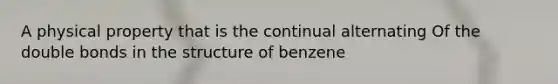 A physical property that is the continual alternating Of the double bonds in the structure of benzene