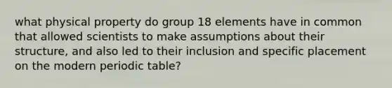 what physical property do group 18 elements have in common that allowed scientists to make assumptions about their structure, and also led to their inclusion and specific placement on the modern periodic table?