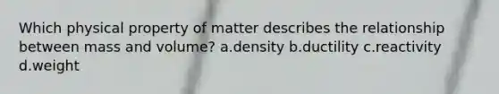 Which physical property of matter describes the relationship between mass and volume? a.density b.ductility c.reactivity d.weight