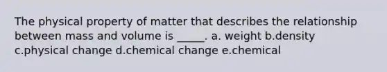 The physical property of matter that describes the relationship between mass and volume is _____. a. weight b.density c.physical change d.chemical change e.chemical