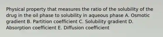 Physical property that measures the ratio of the solubility of the drug in the oil phase to solubility in aqueous phase A. Osmotic gradient B. Partition coefficient C. Solubility gradient D. Absorption coefficient E. Diffusion coefficient