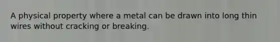 A physical property where a metal can be drawn into long thin wires without cracking or breaking.