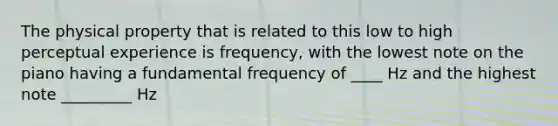 The physical property that is related to this low to high perceptual experience is frequency, with the lowest note on the piano having a fundamental frequency of ____ Hz and the highest note _________ Hz