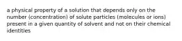 a physical property of a solution that depends only on the number (concentration) of solute particles (molecules or ions) present in a given quantity of solvent and not on their chemical identities