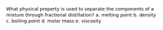 What physical property is used to separate the components of a mixture through fractional distillation? a. melting point b. density c. boiling point d. molar mass e. viscosity