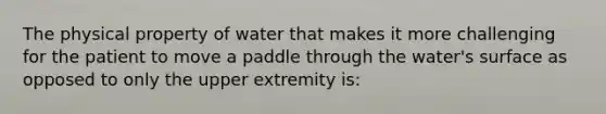 The physical property of water that makes it more challenging for the patient to move a paddle through the water's surface as opposed to only the upper extremity is: