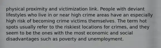 physical proximity and victimization link. People with deviant lifestyles who live in or near high crime areas have an especially high risk of becoming crime victims themselves. The term hot spots usually refer to the riskiest locations for crimes, and they seem to be the ones with the most economic and social disadvantages such as poverty and unemployment.