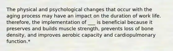 The physical and psychological changes that occur with the aging process may have an impact on the duration of work life. therefore, the implementation of ___ is beneficial because it preserves and builds muscle strength, prevents loss of bone density, and improves aerobic capacity and cardiopulmonary function.*