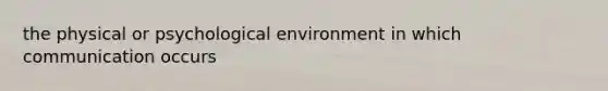 the physical or psychological environment in which communication occurs