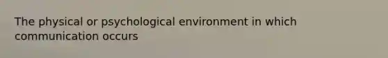 The physical or psychological environment in which communication occurs