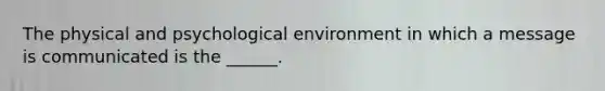 The physical and psychological environment in which a message is communicated is the ______.