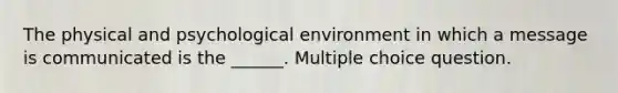 The physical and psychological environment in which a message is communicated is the ______. Multiple choice question.