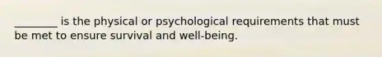 ________ is the physical or psychological requirements that must be met to ensure survival and well-being.