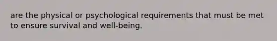 are the physical or psychological requirements that must be met to ensure survival and well-being.