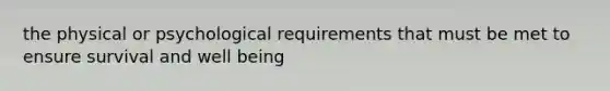 the physical or psychological requirements that must be met to ensure survival and well being