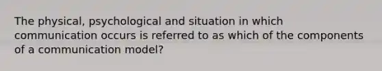 The physical, psychological and situation in which communication occurs is referred to as which of the components of a communication model?