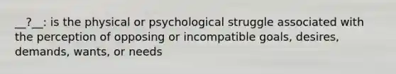 __?__: is the physical or psychological struggle associated with the perception of opposing or incompatible goals, desires, demands, wants, or needs