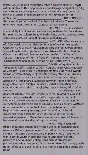PHYSICAL -Pulse and respiration rates decrease slightly Growth rate is similar to that of previous year -Average weight of 16.5 kg (36.5 lb) -Average height of 103 cm (3 feet, inches) -Length at birth is doubled -Maximum potential for development of amblyopia ____________________________________ GROSS MOTOR: -Skips and hops on one foot -Catches ball reliably -Throws ball overhead -Walks downstairs using alternate footing ____________________________________ FINE MOTOR: -Uses scissors successfully to cut out picture following outline -Can lace shoes but may not be able to tie bow -In drawing, copies square, traces cross and diamond, adds three parts to stick figure ____________________________________ LANGUAGE: -Has vocabulary of 1500 words or more -Uses sentences of four or five words -Questioning is at peak -Tells exaggerated stories -Knows simple songs -May be mildly profane if associates with older children -Obeys prepositional phrases, such as "under," -"on top of," "beside," "in back of," or "in front of" -Names one or more colors -Comprehends analogies, such as "If ice is cold, fire is ___" ____________________________________ SOCIAL: -Very independent -Tends to be selfish and impatient -Aggressive physically as well as verbally -Takes pride in accomplishments -Has mood swings -Shows off dramatically, enjoys entertaining others -Tells family tales to others with no restraint -Still has many fears -Play is associative -Imaginary playmates common -Uses dramatic, imaginative, and imitative devices -Sexual exploration and curiosity demonstrated through play, such as being "doctor" or "nurse" ____________________________________ COGNITION: -Is in phase of intuitive thought -Causality is still related to proximity of events -Understands time better, especially in terms of sequence of daily events -Unable to conserve matter -Judges everything according to one dimension, such as height, width, or order -Immediate perceptual clues dominate judgment -Is beginning to develop less egocentrism and more social awareness -May count correctly but has poor mathematic concept of numbers -Obeys because parents have set limits, not because of understanding of right or wrong ____________________________________ FAMILY RELATIONSHIP: -Rebels if parents expect too much, such as impeccable table manners -Takes aggression and frustration out on parents or siblings -Do's and don'ts become important -May have rivalry with older or younger siblings; may resent older sibling's privileges and younger sibling's invasion of privacy and possessions -May "run away" from home -Identifies strongly with parent of opposite sex -Is able to run simple errands outside the home