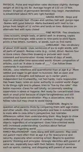 PHYSICAL -Pulse and respiration rates decrease slightly -Average weight of 18.5 kg (41 lb) -Average height of 110 cm (3 feet, inches) -Eruption of permanent dentition may begin -Handedness is established (about 90% are right-handed) ____________________________________ GROSS MOTOR: -Skips and hops on alternate feet -Throws and catches ball well -Jumps rope -Skates with good balance -Walks backward with heel to toe -Jumps from height of 12 inches and lands on toes -Balances on alternate feet with eyes closed ____________________________________ FINE MOTOR: -Ties shoelaces -Uses scissors, simple tools, or pencil well -In drawing, copies diamond and triangle; adds seven to nine parts to stick figure; prints a few letters, numbers, or words, such as first name ____________________________________ LANGUAGE: -Has vocabulary of about 2100 words -Uses sentences of six to eight words, with all parts of speech -Names coins (e.g., nickel, dime) -Names four or more colors -Describes drawing or pictures with much comment and enumeration -Knows names of days of week, months, and other time-associated words -Knows composition of articles, such as "A shoe is made of ____" -Can follow three commands in succession ____________________________________ SOCIAL: -Less rebellious and quarrelsome than at age 4 yr -More settled and eager to get down to business -Not as open and accessible in thoughts and behavior as in earlier years -Independent but trustworthy, not fool-hardy; more responsible -Has fewer fears; relies on outer authority to control world -Eager to do things right and to please; tries to "live by the rules" -Has better manners -Cares for self totally, occasionally needing supervision in dress or hygiene -Not ready for concentrated close work or small print because of slight farsightedness and still unrefined eye-hand coordination -Play is associative; tries to follow rules but may cheat to avoid losing ____________________________________ COGNITION: -Begins to question what parents think by comparing them with age-mates and other adults -May notice prejudice and bias in outside world Is more able to view other's perspective, but tolerates differences rather than understanding them -May begin to show understanding of conservation of numbers through counting objects regardless of arrangement -Uses time-oriented words with increased understanding -Cautious about factual information regarding world ____________________________________ FAMILY RELATIONSHIP: -Gets along well with parents -May seek out parent more often than at age 4 yr for reassurance and security, especially when entering school -Begins to question parents' thinking and principles -Strongly identifies with parent of same sex, especially boys with their fathers -Enjoys activities such as sports, cooking, and shopping with parent of same sex