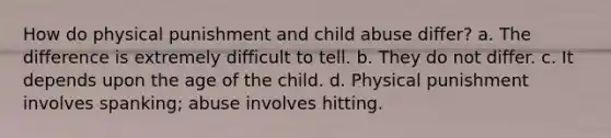 How do physical punishment and child abuse differ? a. The difference is extremely difficult to tell. b. They do not differ. c. It depends upon the age of the child. d. Physical punishment involves spanking; abuse involves hitting.