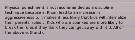 Physical punishment is not recommended as a discipline technique because a. It can lead to an increase in aggressiveness b. It makes it less likely that kids will internalize their parents' rules c. Kids who are spanked are more likely to break the rules if they think they can get away with it d. All of the above e. B and c