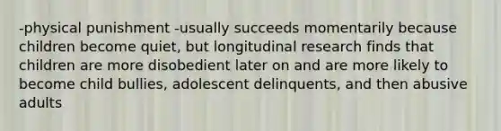 -physical punishment -usually succeeds momentarily because children become quiet, but longitudinal research finds that children are more disobedient later on and are more likely to become child bullies, adolescent delinquents, and then abusive adults