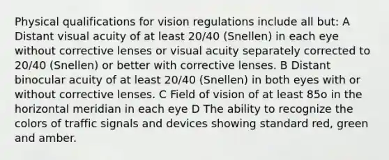 Physical qualifications for vision regulations include all but: A Distant visual acuity of at least 20/40 (Snellen) in each eye without corrective lenses or visual acuity separately corrected to 20/40 (Snellen) or better with corrective lenses. B Distant binocular acuity of at least 20/40 (Snellen) in both eyes with or without corrective lenses. C Field of vision of at least 85o in the horizontal meridian in each eye D The ability to recognize the colors of traffic signals and devices showing standard red, green and amber.